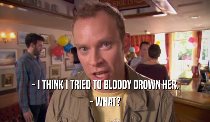- I THINK I TRIED TO BLOODY DROWN HER.
 - WHAT?
 