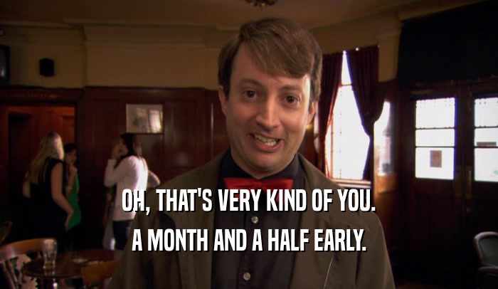 OH, THAT'S VERY KIND OF YOU. A MONTH AND A HALF EARLY. 