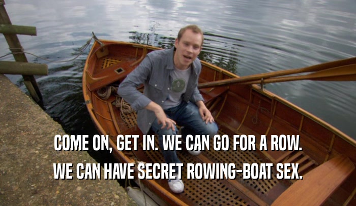 COME ON, GET IN. WE CAN GO FOR A ROW. WE CAN HAVE SECRET ROWING-BOAT SEX. 