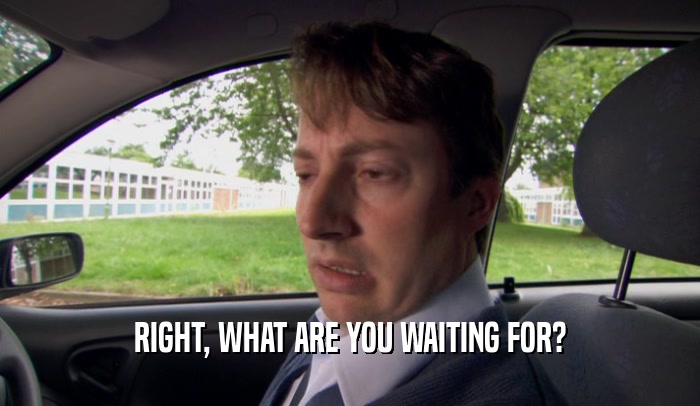 RIGHT, WHAT ARE YOU WAITING FOR?  