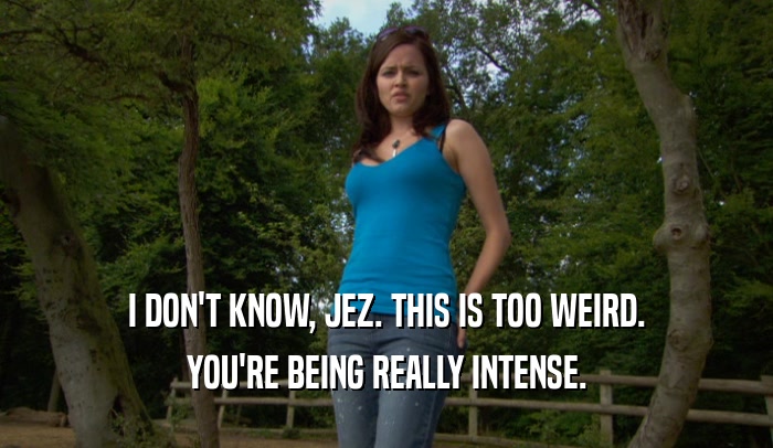 I DON'T KNOW, JEZ. THIS IS TOO WEIRD. YOU'RE BEING REALLY INTENSE. 