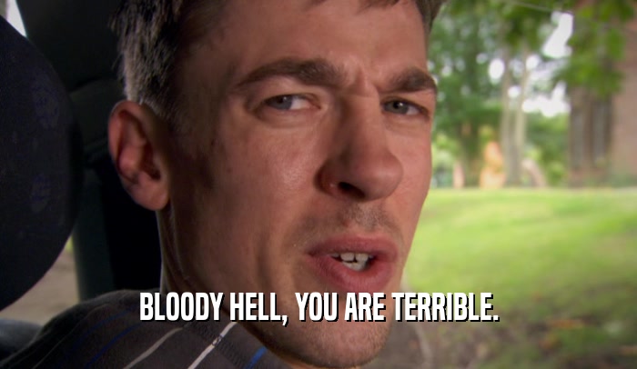 BLOODY HELL, YOU ARE TERRIBLE.  