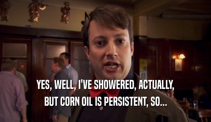 YES, WELL, I'VE SHOWERED, ACTUALLY, BUT CORN OIL IS PERSISTENT, SO... 