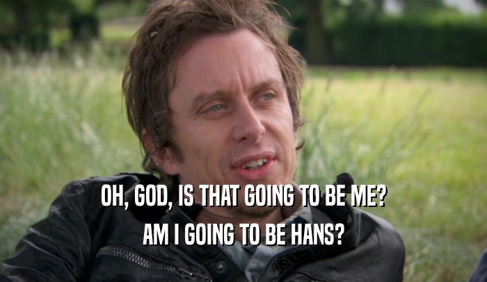 OH, GOD, IS THAT GOING TO BE ME? AM I GOING TO BE HANS? 