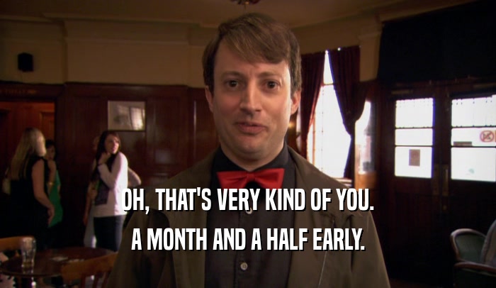 OH, THAT'S VERY KIND OF YOU. A MONTH AND A HALF EARLY. 