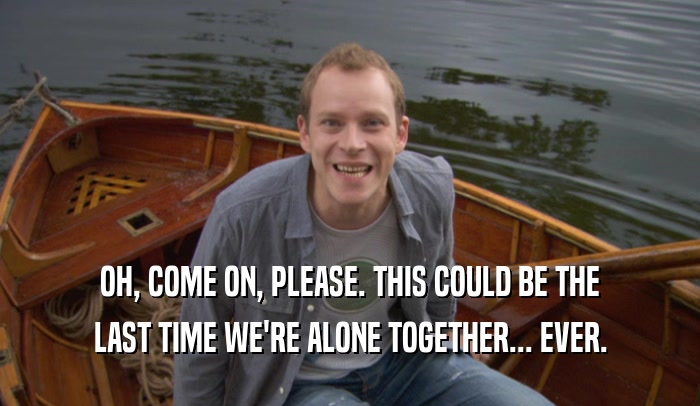 OH, COME ON, PLEASE. THIS COULD BE THE LAST TIME WE'RE ALONE TOGETHER... EVER. 