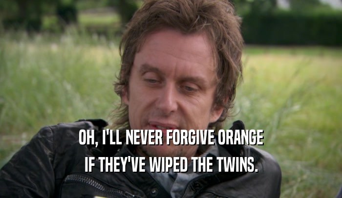 OH, I'LL NEVER FORGIVE ORANGE IF THEY'VE WIPED THE TWINS. 