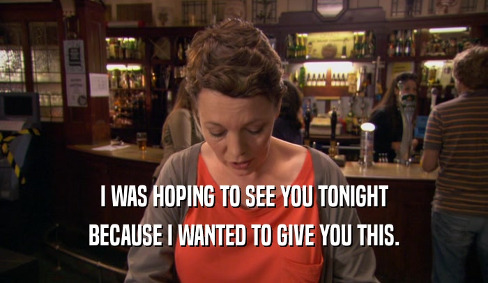 I WAS HOPING TO SEE YOU TONIGHT BECAUSE I WANTED TO GIVE YOU THIS. 