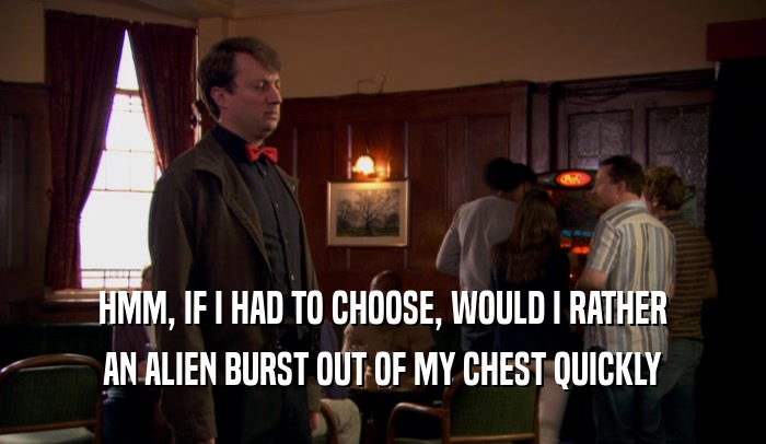 HMM, IF I HAD TO CHOOSE, WOULD I RATHER AN ALIEN BURST OUT OF MY CHEST QUICKLY 