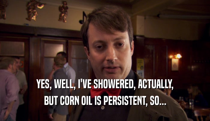 YES, WELL, I'VE SHOWERED, ACTUALLY, BUT CORN OIL IS PERSISTENT, SO... 