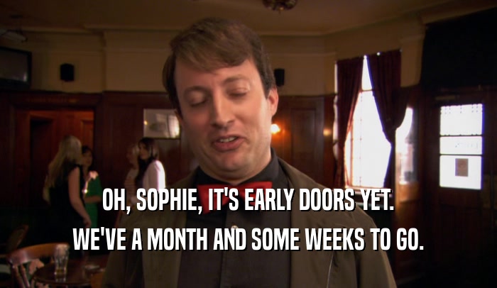 OH, SOPHIE, IT'S EARLY DOORS YET. WE'VE A MONTH AND SOME WEEKS TO GO. 