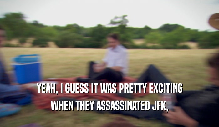 YEAH, I GUESS IT WAS PRETTY EXCITING WHEN THEY ASSASSINATED JFK, 