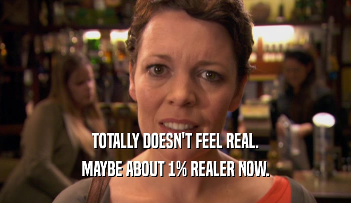 TOTALLY DOESN'T FEEL REAL. MAYBE ABOUT 1% REALER NOW. 