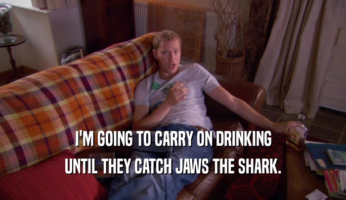 I'M GOING TO CARRY ON DRINKING
 UNTIL THEY CATCH JAWS THE SHARK.
 