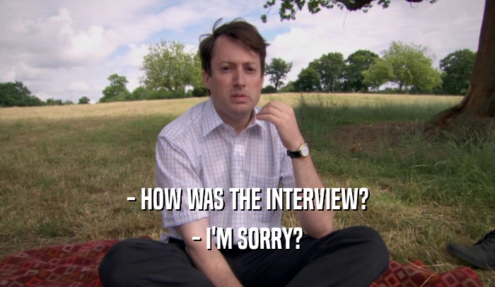 - HOW WAS THE INTERVIEW?
 - I'M SORRY?
 