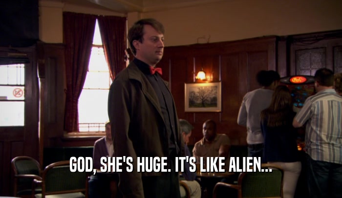 GOD, SHE'S HUGE. IT'S LIKE ALIEN...  