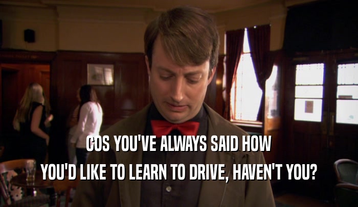 COS YOU'VE ALWAYS SAID HOW YOU'D LIKE TO LEARN TO DRIVE, HAVEN'T YOU? 