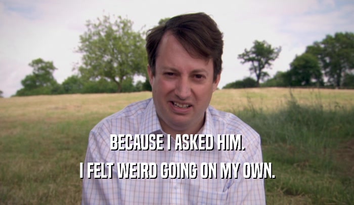 BECAUSE I ASKED HIM. I FELT WEIRD GOING ON MY OWN. 
