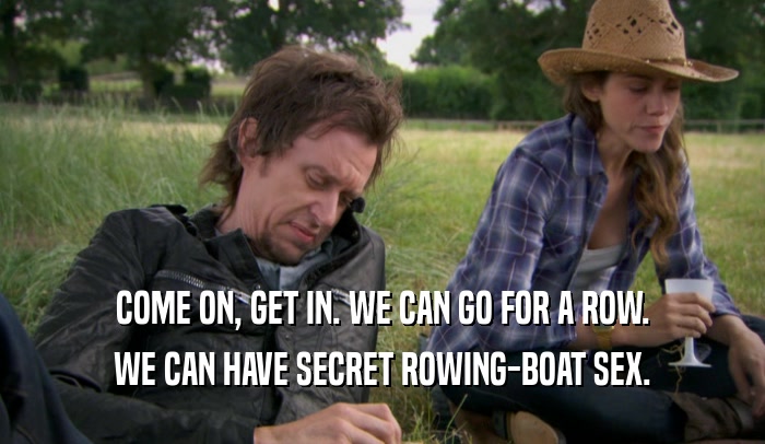 COME ON, GET IN. WE CAN GO FOR A ROW. WE CAN HAVE SECRET ROWING-BOAT SEX. 