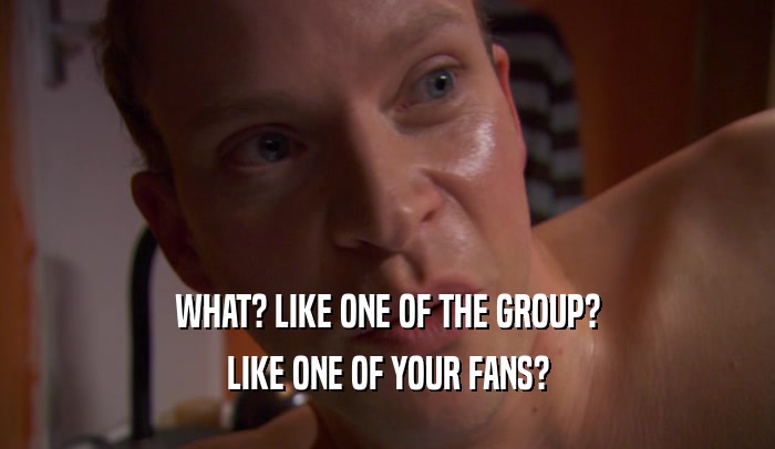 WHAT? LIKE ONE OF THE GROUP? LIKE ONE OF YOUR FANS? 