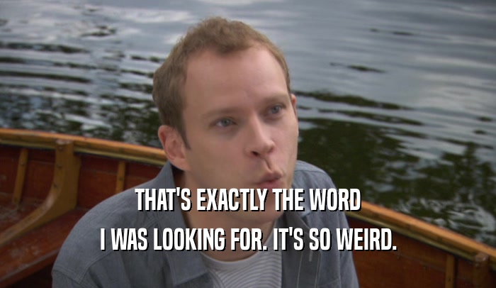 THAT'S EXACTLY THE WORD I WAS LOOKING FOR. IT'S SO WEIRD. 