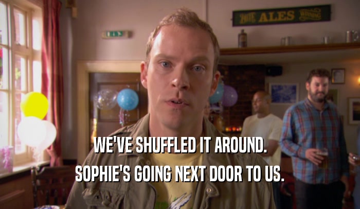 WE'VE SHUFFLED IT AROUND.
 SOPHIE'S GOING NEXT DOOR TO US.
 