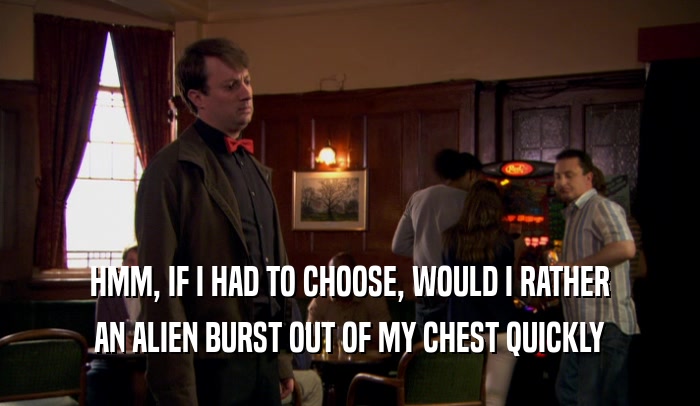 HMM, IF I HAD TO CHOOSE, WOULD I RATHER AN ALIEN BURST OUT OF MY CHEST QUICKLY 