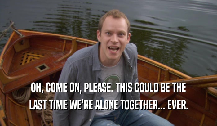 OH, COME ON, PLEASE. THIS COULD BE THE LAST TIME WE'RE ALONE TOGETHER... EVER. 