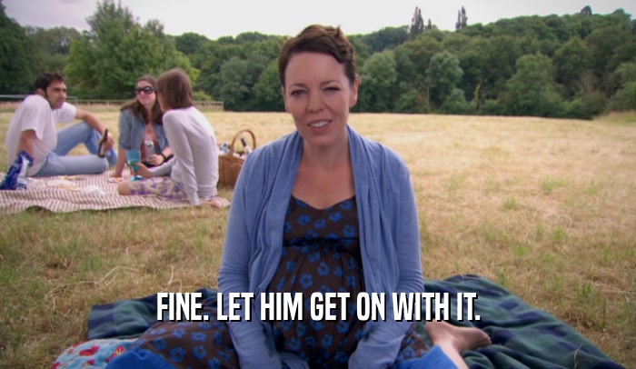 FINE. LET HIM GET ON WITH IT.  