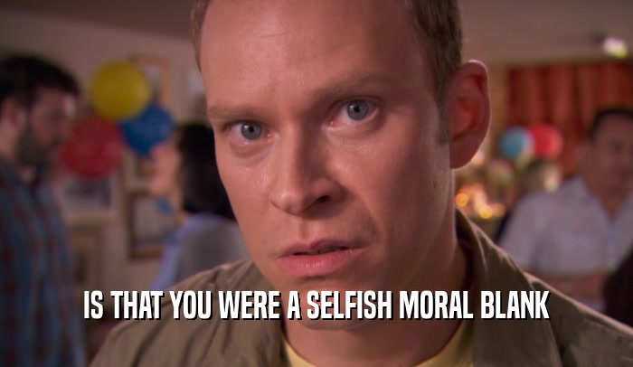 IS THAT YOU WERE A SELFISH MORAL BLANK
  