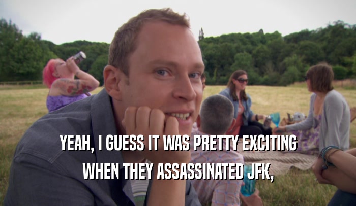 YEAH, I GUESS IT WAS PRETTY EXCITING WHEN THEY ASSASSINATED JFK, 