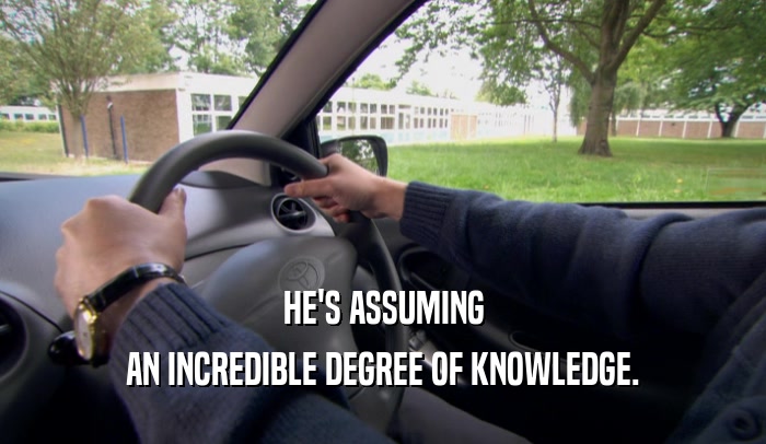 HE'S ASSUMING AN INCREDIBLE DEGREE OF KNOWLEDGE. 