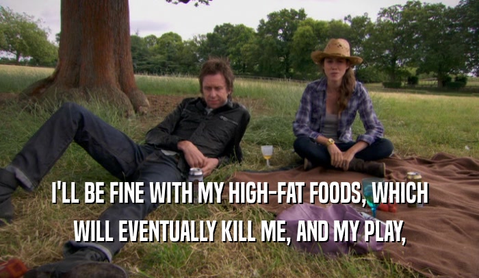 I'LL BE FINE WITH MY HIGH-FAT FOODS, WHICH WILL EVENTUALLY KILL ME, AND MY PLAY, 