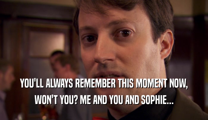 YOU'LL ALWAYS REMEMBER THIS MOMENT NOW, WON'T YOU? ME AND YOU AND SOPHIE... 