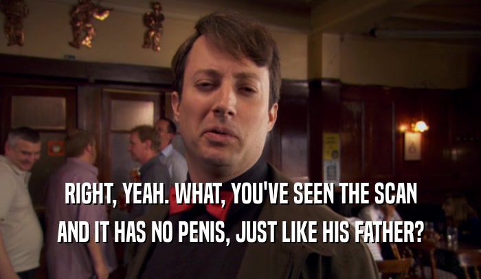 RIGHT, YEAH. WHAT, YOU'VE SEEN THE SCAN AND IT HAS NO PENIS, JUST LIKE HIS FATHER? 