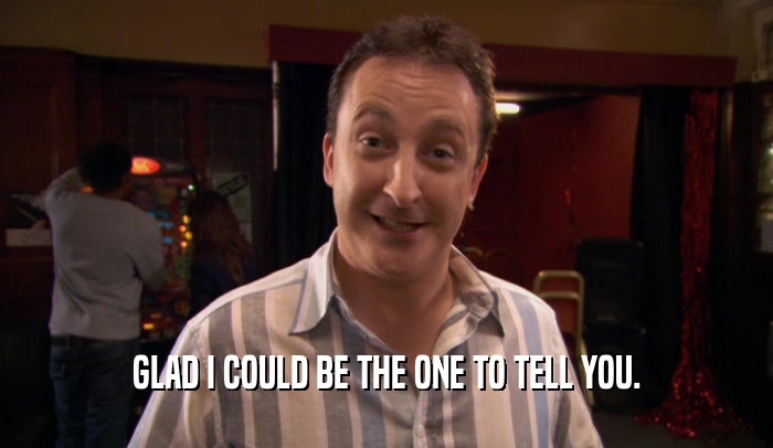 GLAD I COULD BE THE ONE TO TELL YOU.  