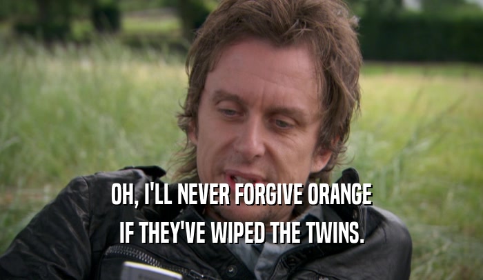 OH, I'LL NEVER FORGIVE ORANGE IF THEY'VE WIPED THE TWINS. 