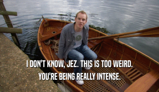 I DON'T KNOW, JEZ. THIS IS TOO WEIRD. YOU'RE BEING REALLY INTENSE. 
