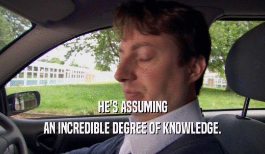 HE'S ASSUMING AN INCREDIBLE DEGREE OF KNOWLEDGE. 