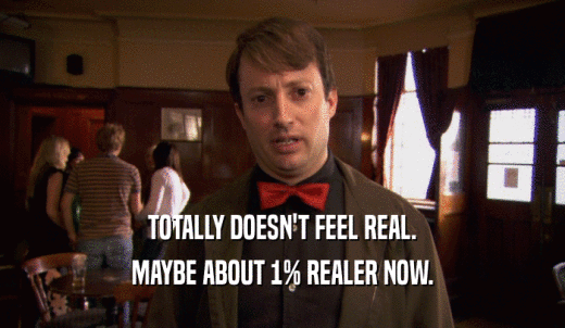 TOTALLY DOESN'T FEEL REAL. MAYBE ABOUT 1% REALER NOW. 
