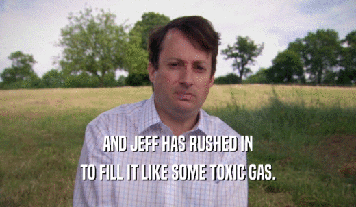 AND JEFF HAS RUSHED IN TO FILL IT LIKE SOME TOXIC GAS. 