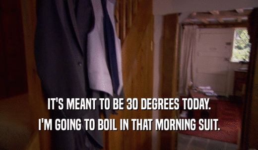 IT'S MEANT TO BE 30 DEGREES TODAY. I'M GOING TO BOIL IN THAT MORNING SUIT. 