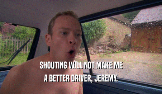 SHOUTING WILL NOT MAKE ME A BETTER DRIVER, JEREMY. 