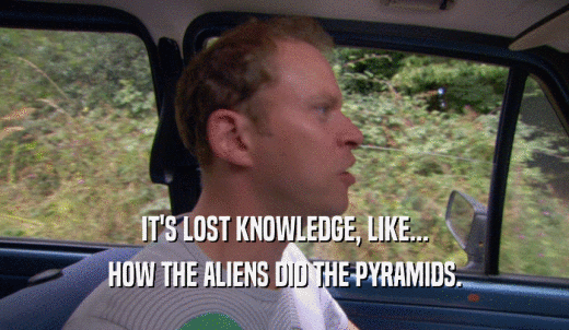 IT'S LOST KNOWLEDGE, LIKE... HOW THE ALIENS DID THE PYRAMIDS. 