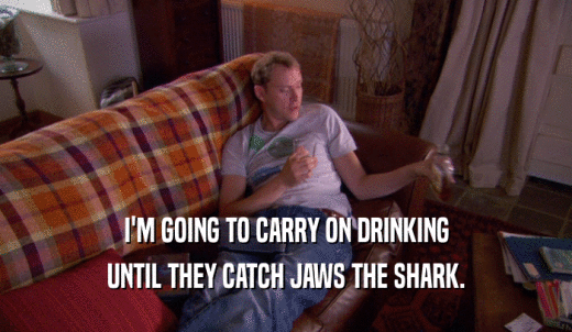 I'M GOING TO CARRY ON DRINKING UNTIL THEY CATCH JAWS THE SHARK. 