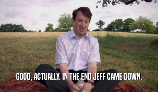 GOOD, ACTUALLY. IN THE END JEFF CAME DOWN.  