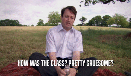 HOW WAS THE CLASS? PRETTY GRUESOME?  
