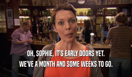 OH, SOPHIE, IT'S EARLY DOORS YET. WE'VE A MONTH AND SOME WEEKS TO GO. 