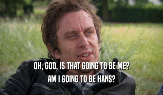OH, GOD, IS THAT GOING TO BE ME? AM I GOING TO BE HANS? 