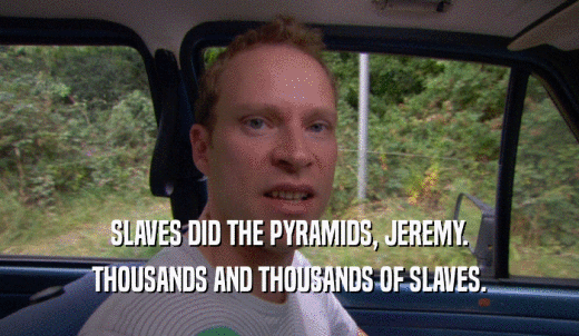 SLAVES DID THE PYRAMIDS, JEREMY. THOUSANDS AND THOUSANDS OF SLAVES. 